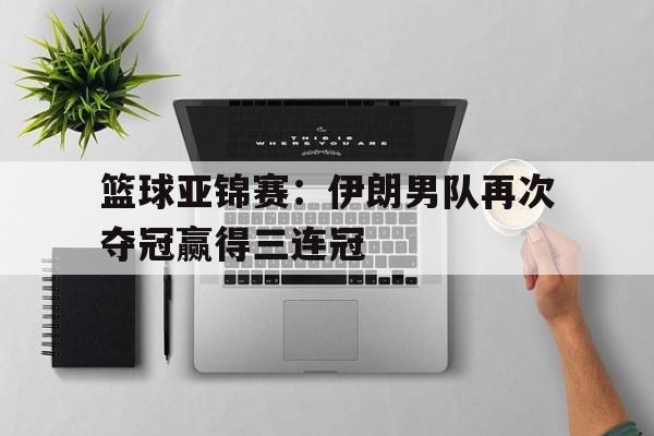 篮球亚锦赛：伊朗男队再次夺冠赢得三连冠的简单介绍